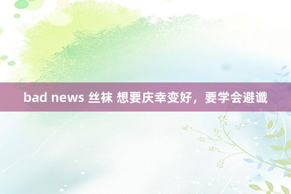 bad news 丝袜 想要庆幸变好，要学会避谶