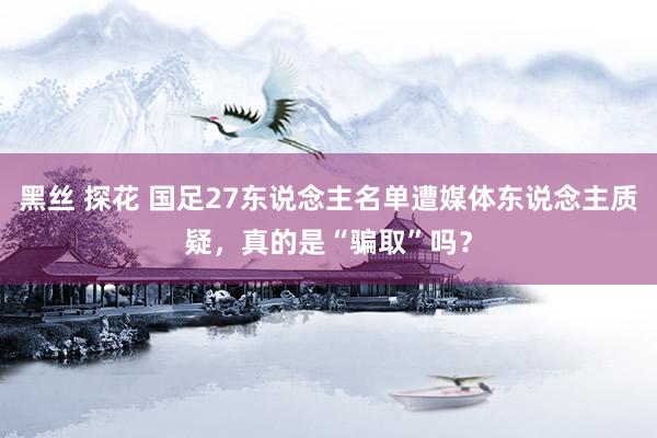 黑丝 探花 国足27东说念主名单遭媒体东说念主质疑，真的是“骗取”吗？