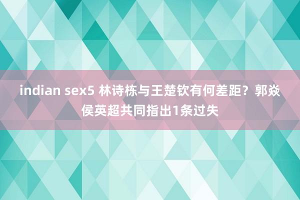 indian sex5 林诗栋与王楚钦有何差距？郭焱侯英超共同指出1条过失