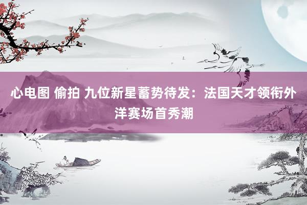 心电图 偷拍 九位新星蓄势待发：法国天才领衔外洋赛场首秀潮