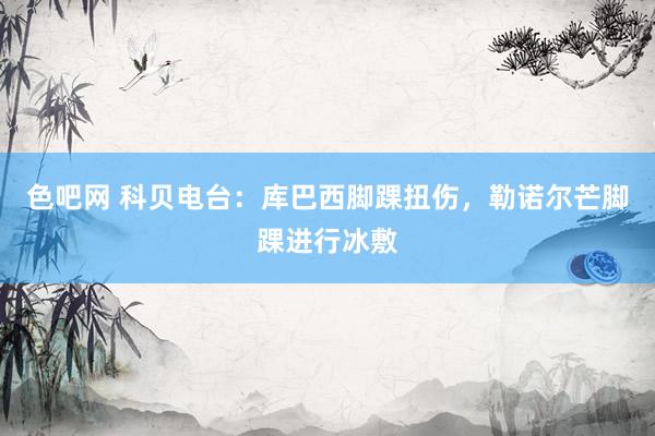 色吧网 科贝电台：库巴西脚踝扭伤，勒诺尔芒脚踝进行冰敷