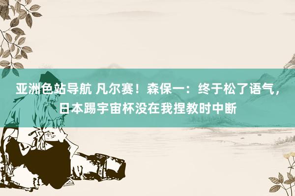 亚洲色站导航 凡尔赛！森保一：终于松了语气，日本踢宇宙杯没在我捏教时中断