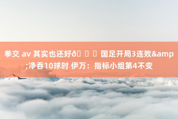 拳交 av 其实也还好😅国足开局3连败&净吞10球时 伊万：指标小组第4不变