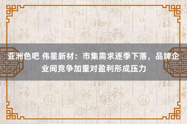 亚洲色吧 伟星新材：市集需求逐季下落，品牌企业间竞争加重对盈利形成压力