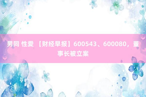 男同 性愛 【财经早报】600543、600080，董事长被立案