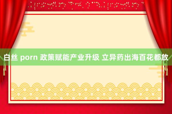 白丝 porn 政策赋能产业升级 立异药出海百花都放