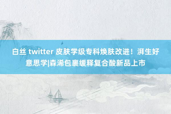 白丝 twitter 皮肤学级专科焕肤改进！湃生好意思学|森浠包裹缓释复合酸新品上市