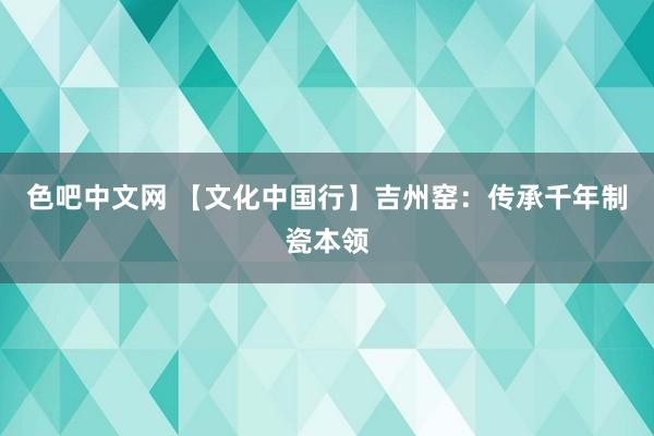 色吧中文网 【文化中国行】吉州窑：传承千年制瓷本领