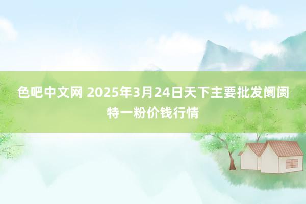 色吧中文网 2025年3月24日天下主要批发阛阓特一粉价钱行情