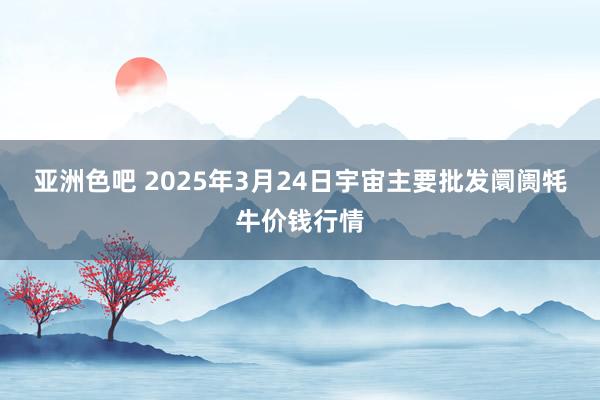 亚洲色吧 2025年3月24日宇宙主要批发阛阓牦牛价钱行情