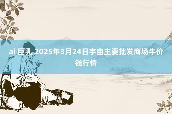 ai 巨乳 2025年3月24日宇宙主要批发商场牛价钱行情