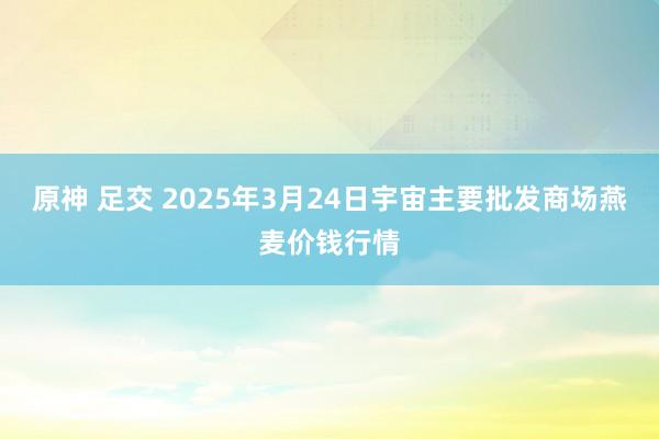 原神 足交 2025年3月24日宇宙主要批发商场燕麦价钱行情