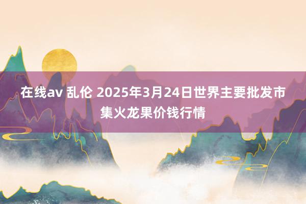 在线av 乱伦 2025年3月24日世界主要批发市集火龙果价钱行情