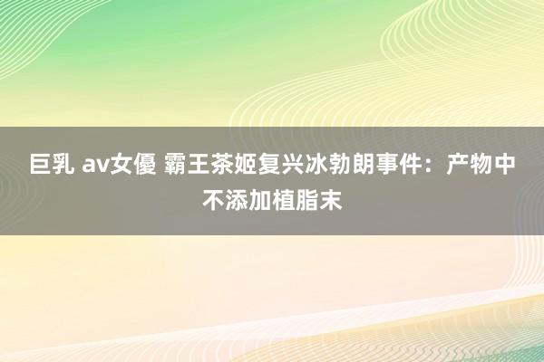 巨乳 av女優 霸王茶姬复兴冰勃朗事件：产物中不添加植脂末