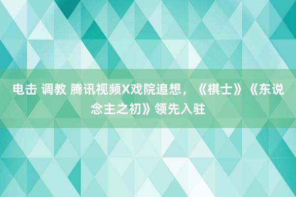 电击 调教 腾讯视频X戏院追想，《棋士》《东说念主之初》领先入驻