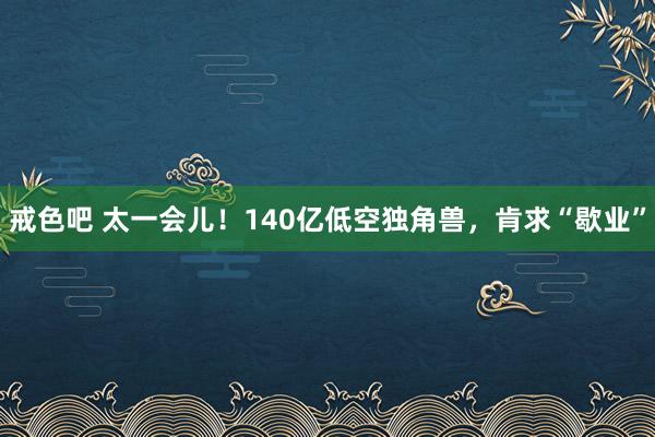 戒色吧 太一会儿！140亿低空独角兽，肯求“歇业”
