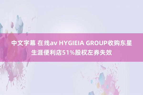 中文字幕 在线av HYGIEIA GROUP收购东星生涯便利店51%股权左券失效