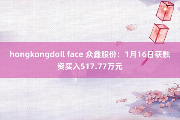 hongkongdoll face 众鑫股份：1月16日获融资买入517.77万元