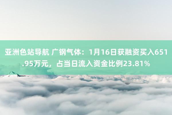 亚洲色站导航 广钢气体：1月16日获融资买入651.95万元，占当日流入资金比例23.81%