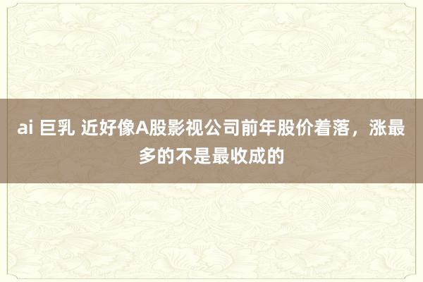 ai 巨乳 近好像A股影视公司前年股价着落，涨最多的不是最收成的