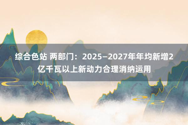 综合色站 两部门：2025—2027年年均新增2亿千瓦以上新动力合理消纳运用
