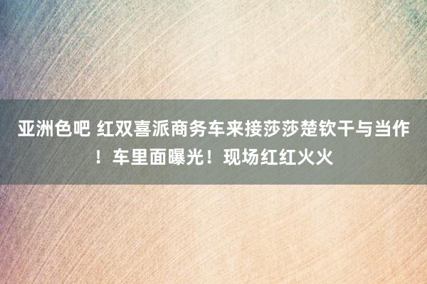 亚洲色吧 红双喜派商务车来接莎莎楚钦干与当作！车里面曝光！现场红红火火