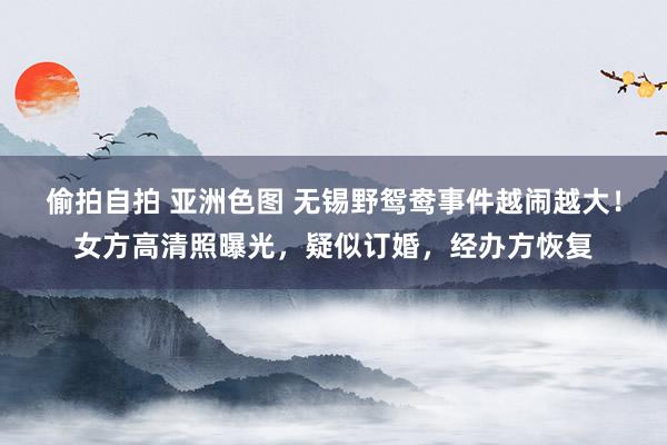 偷拍自拍 亚洲色图 无锡野鸳鸯事件越闹越大！女方高清照曝光，疑似订婚，经办方恢复