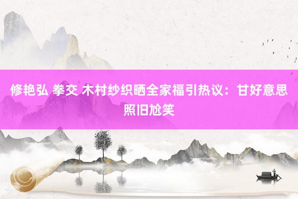 修艳弘 拳交 木村纱织晒全家福引热议：甘好意思照旧尬笑