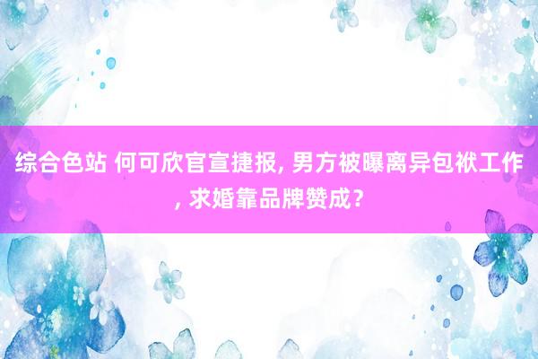 综合色站 何可欣官宣捷报， 男方被曝离异包袱工作， 求婚靠品牌赞成？