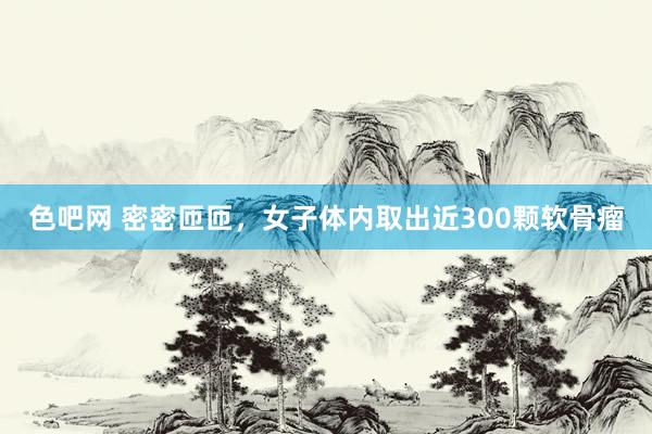 色吧网 密密匝匝，女子体内取出近300颗软骨瘤