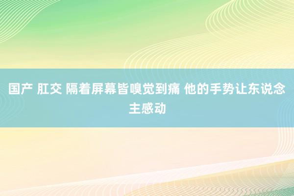 国产 肛交 隔着屏幕皆嗅觉到痛 他的手势让东说念主感动