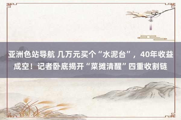 亚洲色站导航 几万元买个“水泥台”，40年收益成空！记者卧底揭开“菜摊清醒”四重收割链
