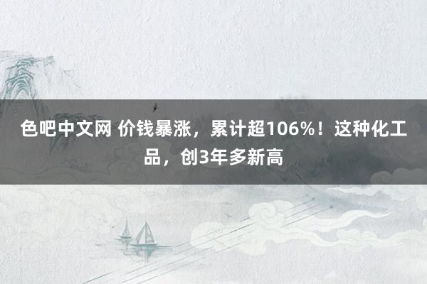 色吧中文网 价钱暴涨，累计超106%！这种化工品，创3年多新高