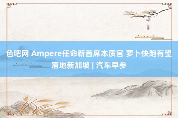 色吧网 Ampere任命新首席本质官 萝卜快跑有望落地新加坡 | 汽车早参