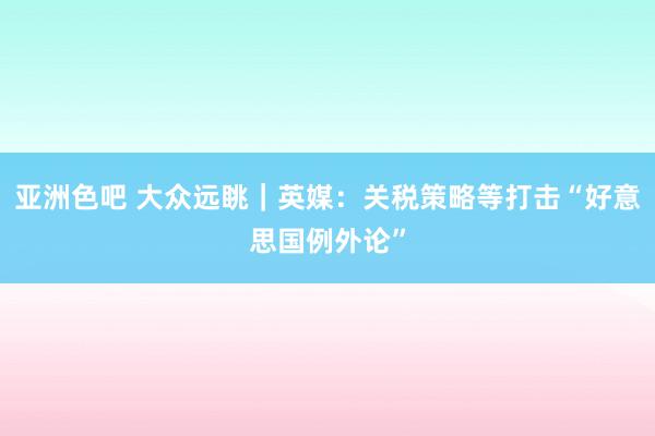 亚洲色吧 大众远眺｜英媒：关税策略等打击“好意思国例外论”