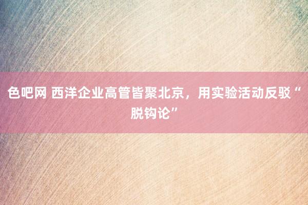 色吧网 西洋企业高管皆聚北京，用实验活动反驳“脱钩论”