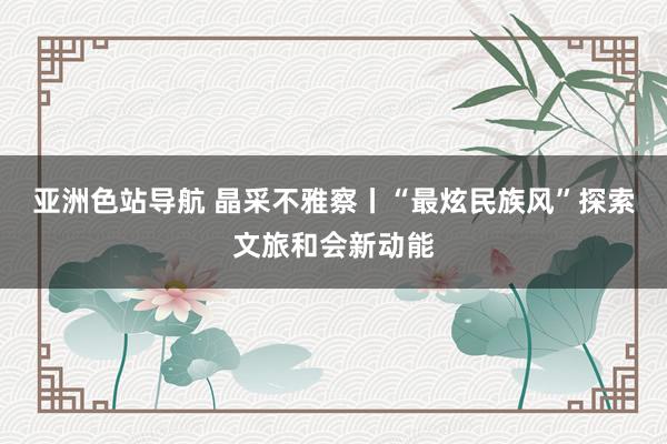 亚洲色站导航 晶采不雅察丨“最炫民族风”探索文旅和会新动能