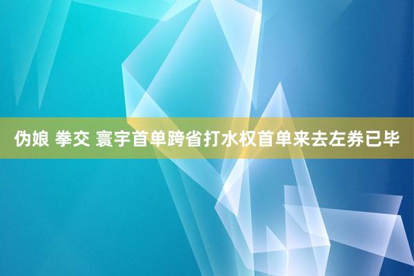 伪娘 拳交 寰宇首单跨省打水权首单来去左券已毕