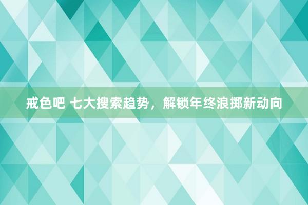 戒色吧 七大搜索趋势，解锁年终浪掷新动向