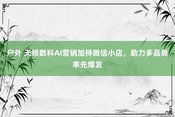 户外 天娱数科AI营销加持微信小店，助力多品类率先爆发