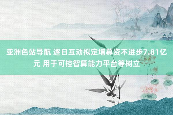 亚洲色站导航 逐日互动拟定增募资不进步7.81亿元 用于可控智算能力平台等树立