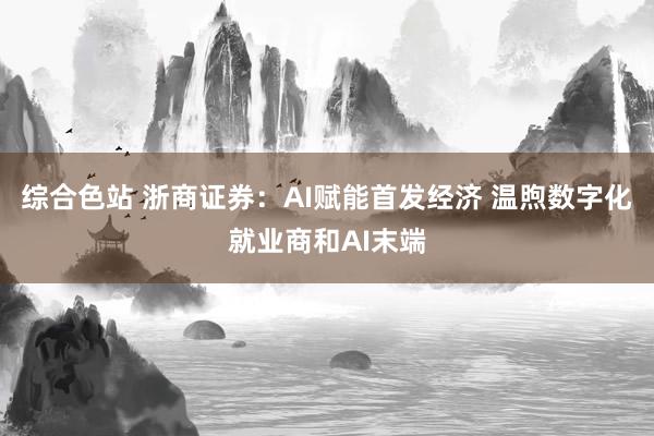 综合色站 浙商证券：AI赋能首发经济 温煦数字化就业商和AI末端