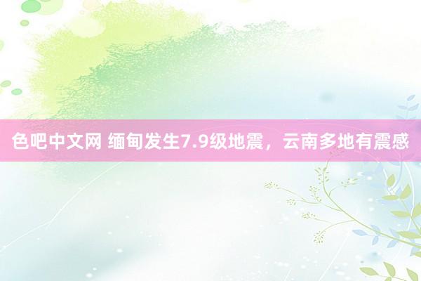 色吧中文网 缅甸发生7.9级地震，云南多地有震感