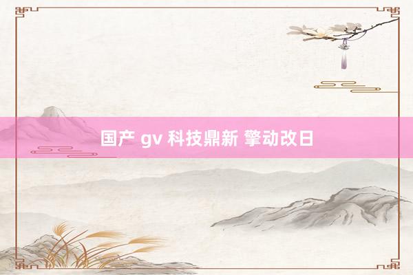 国产 gv 科技鼎新 擎动改日