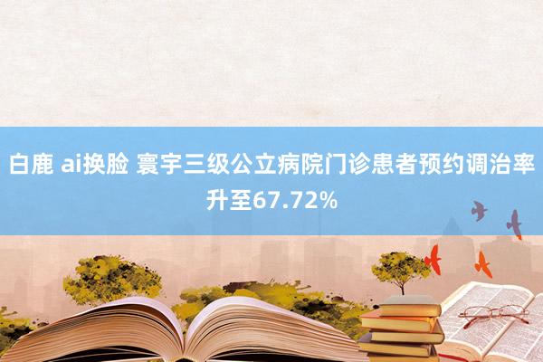 白鹿 ai换脸 寰宇三级公立病院门诊患者预约调治率升至67.72%