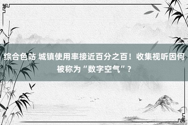 综合色站 城镇使用率接近百分之百！收集视听因何被称为“数字空气”？