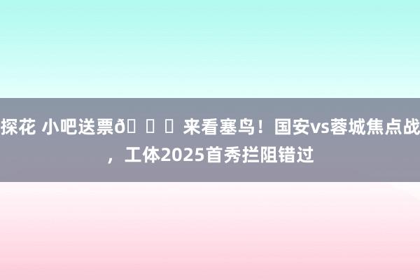 探花 小吧送票🎁来看塞鸟！国安vs蓉城焦点战，工体2025首秀拦阻错过