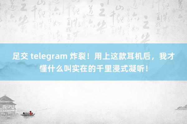 足交 telegram 炸裂！用上这款耳机后，我才懂什么叫实在的千里浸式凝听！