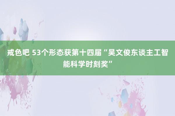 戒色吧 53个形态获第十四届“吴文俊东谈主工智能科学时刻奖”