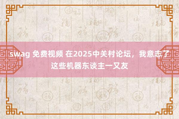 swag 免费视频 在2025中关村论坛，我意志了这些机器东谈主一又友